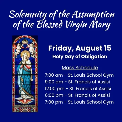 Picture: Blessed Virgin Mary being assumed into heaven. Text: Solemnity of the Assumption of the Blessed Virgin Mary. Friday, August 15th - a Holy Day of Obligation. Mass Schedule. 7:00 am - St. Louis School Gym. 9:00 am - St. Francis of Assisi. 12:00 pm - St. Francis of Assisi. 6:00 pm - St. Francis of Assisi. 7:00 pm - St. Louis School Gym.
